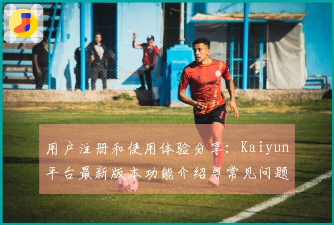 用户注册和使用体验分享：Kaiyun平台最新版本功能介绍与常见问题解答